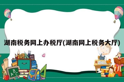 湖南稅務網上辦稅廳(湖南網上稅務大廳)