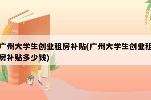 廣州大學生創業租房補貼(廣州大學生創業租房補貼多少錢)